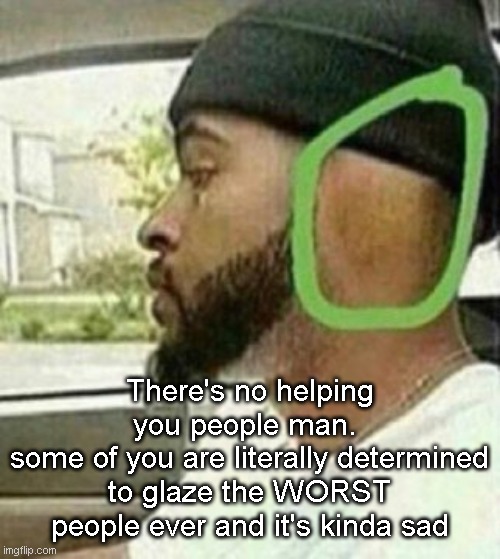 ear | There's no helping you people man. 
some of you are literally determined to glaze the WORST people ever and it's kinda sad | image tagged in ear | made w/ Imgflip meme maker