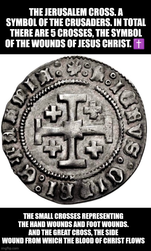 Jerusalem Cross | THE JERUSALEM CROSS. A SYMBOL OF THE CRUSADERS. IN TOTAL THERE ARE 5 CROSSES, THE SYMBOL OF THE WOUNDS OF JESUS CHRIST. ✝️; THE SMALL CROSSES REPRESENTING THE HAND WOUNDS AND FOOT WOUNDS. AND THE GREAT CROSS, THE SIDE WOUND FROM WHICH THE BLOOD OF CHRIST FLOWS | image tagged in jerusalem cross,jesus christ,crusades,christianity,pray,calvary | made w/ Imgflip meme maker