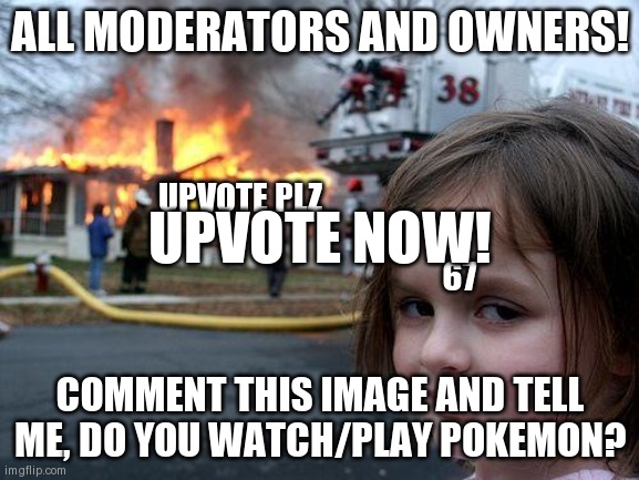 announcement | ALL MODERATORS AND OWNERS! UPVOTE PLZ                                                                                                           67; UPVOTE NOW! COMMENT THIS IMAGE AND TELL ME, DO YOU WATCH/PLAY POKEMON? | image tagged in memes,disaster girl | made w/ Imgflip meme maker