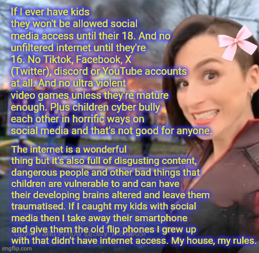 Adults can barely behave themselves on social media nevermind kids. Social media in general needs better moderation. | If I ever have kids they won't be allowed social media access until their 18. And no unfiltered internet until they're 16. No Tiktok, Facebook, X (Twitter), discord or YouTube accounts at all. And no ultra violent video games unless they're mature enough. Plus children cyber bully each other in horrific ways on social media and that's not good for anyone. The internet is a wonderful thing but it's also full of disgusting content, dangerous people and other bad things that children are vulnerable to and can have their developing brains altered and leave them traumatised. If I caught my kids with social media then I take away their smartphone and give them the old flip phones I grew up with that didn't have internet access. My house, my rules. | image tagged in disaster girl memeus edition template | made w/ Imgflip meme maker