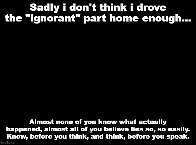 this is sad. | Sadly i don't think i drove the "ignorant" part home enough... Almost none of you know what actually happened, almost all of you believe lies so, so easily. Know, before you think, and think, before you speak. | made w/ Imgflip meme maker