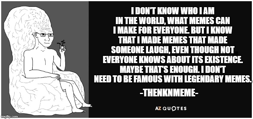 thenknmeme quotes | I DON'T KNOW WHO I AM IN THE WORLD, WHAT MEMES CAN I MAKE FOR EVERYONE. BUT I KNOW THAT I MADE MEMES THAT MADE SOMEONE LAUGH, EVEN THOUGH NOT EVERYONE KNOWS ABOUT ITS EXISTENCE. MAYBE THAT'S ENOUGH. I DON'T NEED TO BE FAMOUS WITH LEGENDARY MEMES. -THENKNMEME- | image tagged in az quotes | made w/ Imgflip meme maker