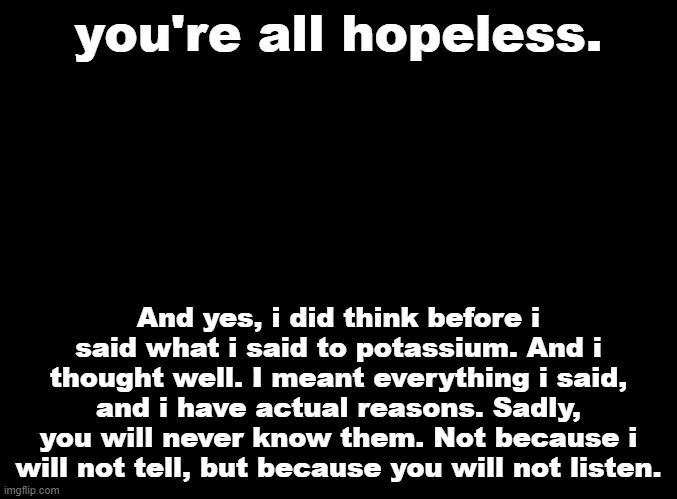I would say i hope you all grow out of this, but i fear that may never happen. | you're all hopeless. also idrc about those text edits they're inconsequential and i kinda figured they would happen; And yes, i did think before i said what i said to potassium. And i thought well. I meant everything i said, and i have actual reasons. Sadly, you will never know them. Not because i will not tell, but because you will not listen. | made w/ Imgflip meme maker