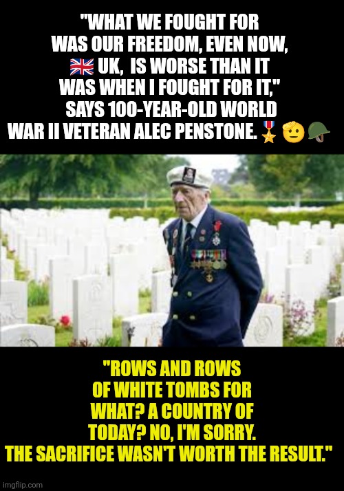 Alec Penstone WWII Veteran | "WHAT WE FOUGHT FOR WAS OUR FREEDOM, EVEN NOW, 🇬🇧 UK,  IS WORSE THAN IT WAS WHEN I FOUGHT FOR IT,"  SAYS 100-YEAR-OLD WORLD WAR II VETERAN ALEC PENSTONE.🎖🫡🪖; "ROWS AND ROWS OF WHITE TOMBS FOR WHAT? A COUNTRY OF TODAY? NO, I'M SORRY. THE SACRIFICE WASN'T WORTH THE RESULT." | image tagged in uk,wwii,sacrifice,history,freedom,multiculturalism | made w/ Imgflip meme maker