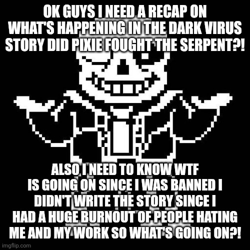 sans undertale | OK GUYS I NEED A RECAP ON WHAT'S HAPPENING IN THE DARK VIRUS STORY DID PIXIE FOUGHT THE SERPENT?! ALSO I NEED TO KNOW WTF IS GOING ON SINCE I WAS BANNED I DIDN'T WRITE THE STORY SINCE I HAD A HUGE BURNOUT OF PEOPLE HATING ME AND MY WORK SO WHAT'S GOING ON?! | image tagged in sans undertale | made w/ Imgflip meme maker