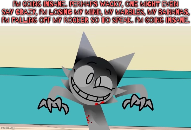 dumbahhcopypasta.jpeg | I'm going insane. Perhaps wacky, one might even say crazy, I'm losing my mind, my marbles, my bananas, I'm falling off my rocker so to speak. I'm going insane. | image tagged in i'm going insane,wenda,sprunki,copypasta,oh wow are you actually reading these tags | made w/ Imgflip meme maker