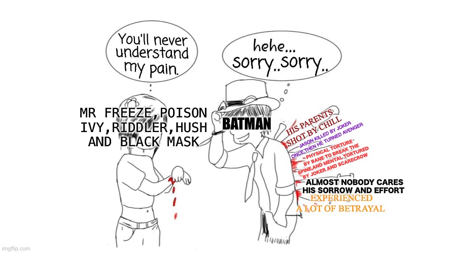 Batman in nutshell | MR FREEZE,POISON IVY,RIDDLER,HUSH AND BLACK MASK; HIS PARENTS SHOT BY CHILL; BATMAN; JASON KILLED BY JOKER ONCE,THEN HE TURNED AVENGER; PHYSICAL TORTURE BY BANE TO BREAK THE SPINE,AND MENTAL TORTURED BY JOKER AND SCARECROW; ALMOST NOBODY CARES HIS SORROW AND EFFORT; EXPERIENCED A LOT OF BETRAYAL | image tagged in you will never understand my pain,funny memes | made w/ Imgflip meme maker