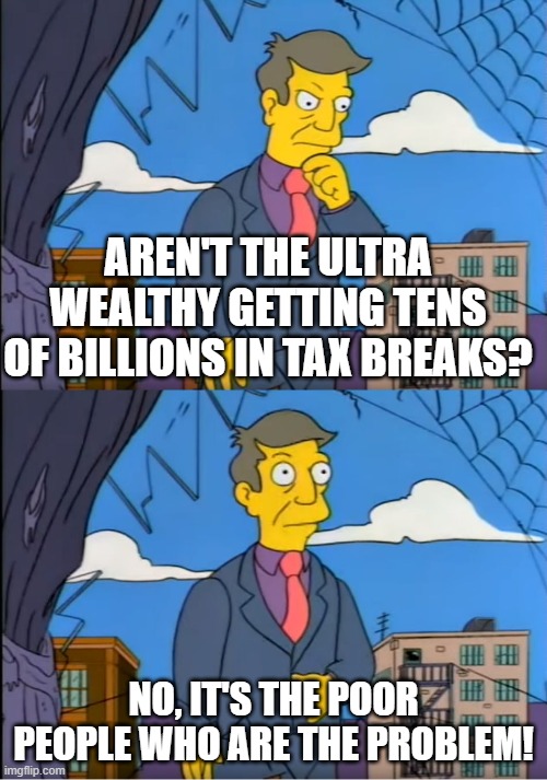 Skinner Out Of Touch | AREN'T THE ULTRA WEALTHY GETTING TENS OF BILLIONS IN TAX BREAKS? NO, IT'S THE POOR PEOPLE WHO ARE THE PROBLEM! | image tagged in skinner out of touch | made w/ Imgflip meme maker