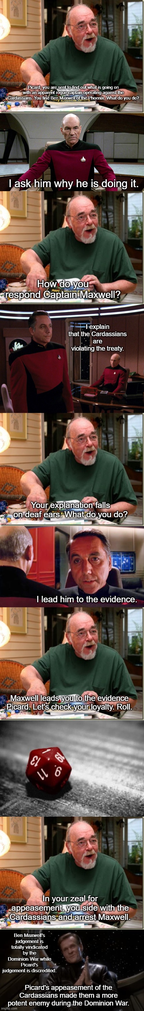 Picard's Appeasement in "The Wounded" | Picard, you are sent to find out what is going on with an apparent rogue captain operating against the Cardassians. You find Ben Maxwell of the Phoenix. What do you do? I ask him why he is doing it. How do you respond Captain Maxwell? I explain that the Cardassians are violating the treaty. Your explanation falls on deaf ears. What do you do? I lead him to the evidence. Maxwell leads you to the evidence Picard. Let's check your loyalty. Roll. In your zeal for appeasement, you side with the Cardassians and arrest Maxwell. Ben Maxwell's judgement is totally vindicated by the Dominion War while Picard's judgement is discredited. Picard's appeasement of the Cardassians made them a more potent enemy during the Dominion War. | image tagged in dungeon master,picard in captain's chair,critical failure,luther sloan | made w/ Imgflip meme maker