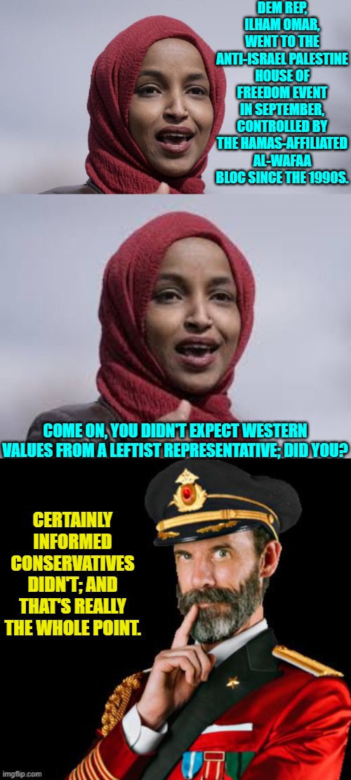 Terrorism supporting leftist politicians is now a way of life for the Dem Party. | DEM REP, ILHAM OMAR, WENT TO THE ANTI-ISRAEL PALESTINE HOUSE OF FREEDOM EVENT IN SEPTEMBER, CONTROLLED BY THE HAMAS-AFFILIATED AL-WAFAA BLOC SINCE THE 1990S. COME ON, YOU DIDN'T EXPECT WESTERN VALUES FROM A LEFTIST REPRESENTATIVE; DID YOU? CERTAINLY INFORMED CONSERVATIVES DIDN'T; AND THAT'S REALLY THE WHOLE POINT. | image tagged in yep | made w/ Imgflip meme maker