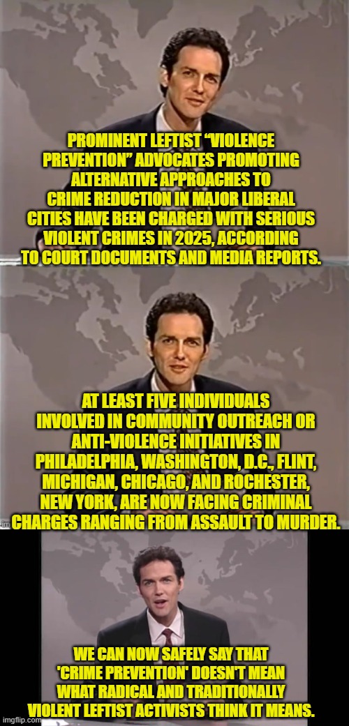 When has the 'media' reported on this?  Who's heard about it before now? | PROMINENT LEFTIST “VIOLENCE PREVENTION” ADVOCATES PROMOTING ALTERNATIVE APPROACHES TO CRIME REDUCTION IN MAJOR LIBERAL CITIES HAVE BEEN CHARGED WITH SERIOUS VIOLENT CRIMES IN 2025, ACCORDING TO COURT DOCUMENTS AND MEDIA REPORTS. AT LEAST FIVE INDIVIDUALS INVOLVED IN COMMUNITY OUTREACH OR ANTI-VIOLENCE INITIATIVES IN PHILADELPHIA, WASHINGTON, D.C., FLINT, MICHIGAN, CHICAGO, AND ROCHESTER, NEW YORK, ARE NOW FACING CRIMINAL CHARGES RANGING FROM ASSAULT TO MURDER. WE CAN NOW SAFELY SAY THAT 'CRIME PREVENTION' DOESN'T MEAN WHAT RADICAL AND TRADITIONALLY VIOLENT LEFTIST ACTIVISTS THINK IT MEANS. | image tagged in weekend update with norm | made w/ Imgflip meme maker