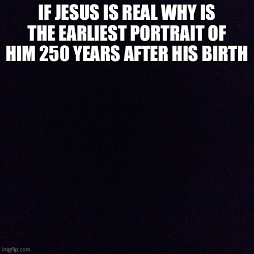 G | IF JESUS IS REAL WHY IS THE EARLIEST PORTRAIT OF HIM 250 YEARS AFTER HIS BIRTH | image tagged in black screen | made w/ Imgflip meme maker