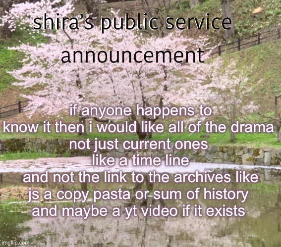 shira’s PSA | if anyone happens to know it then i would like all of the drama 
not just current ones 
like a time line
and not the link to the archives like js a copy pasta or sum of history 
and maybe a yt video if it exists | image tagged in shira s psa | made w/ Imgflip meme maker