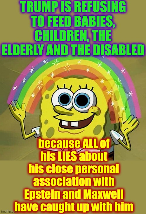 Has Anybody Kept Count Of ALL Of Donald Trump's Lies?  It'd Probably Be Easier To Count The One Or Two Times He's Told The Truth | TRUMP IS REFUSING TO FEED BABIES, CHILDREN, THE ELDERLY AND THE DISABLED; because ALL of his LIES about his close personal association with Epstein and Maxwell have caught up with him | image tagged in memes,imagination spongebob,trump lies,liar,liar liar,impeach trump | made w/ Imgflip meme maker