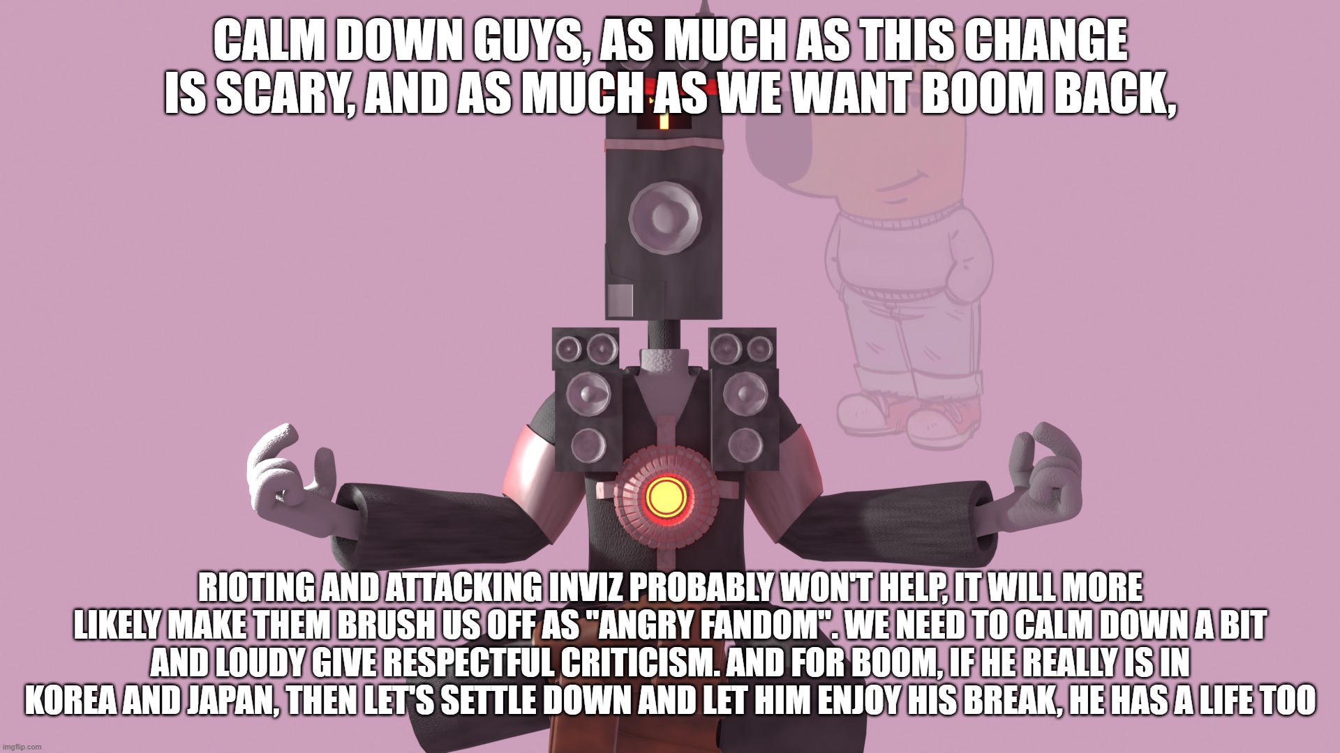 its still not all sunshine and rainbows, but we should calm down a bit. perhaps give inviz one more chance to cook? | CALM DOWN GUYS, AS MUCH AS THIS CHANGE IS SCARY, AND AS MUCH AS WE WANT BOOM BACK, RIOTING AND ATTACKING INVIZ PROBABLY WON'T HELP, IT WILL MORE LIKELY MAKE THEM BRUSH US OFF AS "ANGRY FANDOM". WE NEED TO CALM DOWN A BIT AND LOUDY GIVE RESPECTFUL CRITICISM. AND FOR BOOM, IF HE REALLY IS IN KOREA AND JAPAN, THEN LET'S SETTLE DOWN AND LET HIM ENJOY HIS BREAK, HE HAS A LIFE TOO | image tagged in opinion,skibidi toilet | made w/ Imgflip meme maker