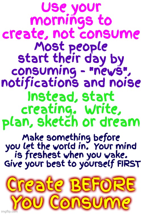 Life Lessons | Use your mornings to create, not consume; Most people start their day by consuming - "news", notifications and noise; Instead, start creating.  Write, plan, sketch or dream; Make something before you let the world in.  Your mind is freshest when you wake.  Give your best to yourself FIRST; Create BEFORE You Consume | image tagged in memes,family,friends,adventure,memories,consumerism is over | made w/ Imgflip meme maker
