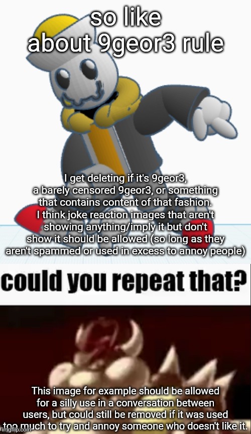 NOT trying to condone posting that shit, just don't think you should get smitten for even making a joke about it | so like about 9geor3 rule; I get deleting if it's 9geor3, a barely censored 9geor3, or something that contains content of that fashion. I think joke reaction images that aren't showing anything/imply it but don't show it should be allowed (so long as they aren't spammed or used in excess to annoy people); This image for example should be allowed for a silly use in a conversation between users, but could still be removed if it was used too much to try and annoy someone who doesn't like it. | image tagged in eggy sonic adventure pose,could you repeat that | made w/ Imgflip meme maker