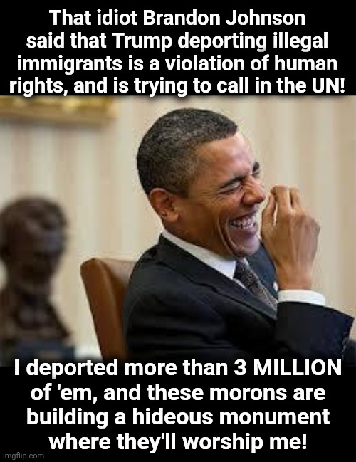 All you need to know about lib hypocrisy | That idiot Brandon Johnson
said that Trump deporting illegal
immigrants is a violation of human
rights, and is trying to call in the UN! I deported more than 3 MILLION
of 'em, and these morons are
building a hideous monument
where they'll worship me! | image tagged in laughing obama,memes,illegal immigrants,deportation,democrats,hypocrisy | made w/ Imgflip meme maker