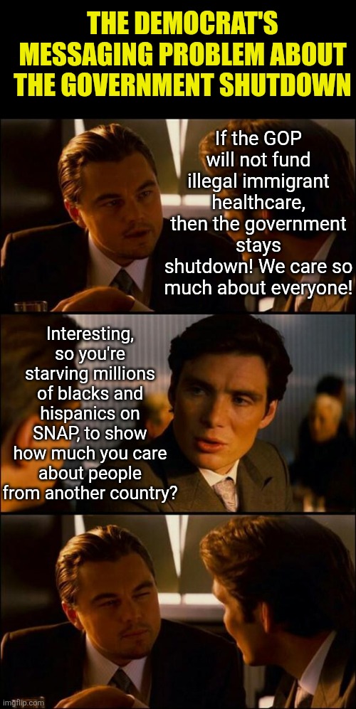Starving citizens so non-citizens can continue to flood ERs? Great plan Dems! | THE DEMOCRAT'S MESSAGING PROBLEM ABOUT THE GOVERNMENT SHUTDOWN; If the GOP will not fund illegal immigrant healthcare, then the government stays shutdown! We care so much about everyone! Interesting, so you're starving millions of blacks and hispanics on SNAP, to show how much you care about people from another country? | image tagged in di caprio inception,crying democrats,liberal hypocrisy,liberal logic,starvation,government shutdown | made w/ Imgflip meme maker