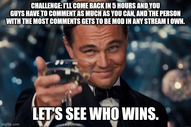 Leonardo Dicaprio Cheers | CHALLENGE: I'LL COME BACK IN 5 HOURS AND YOU GUYS HAVE TO COMMENT AS MUCH AS YOU CAN, AND THE PERSON WITH THE MOST COMMENTS GETS TO BE MOD IN ANY STREAM I OWN. LET'S SEE WHO WINS. | image tagged in memes,leonardo dicaprio cheers | made w/ Imgflip meme maker