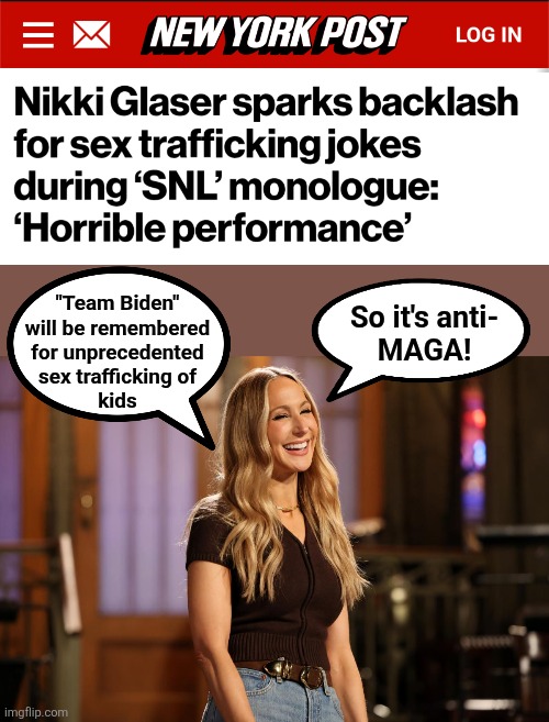 The latest in virtue signalling: fondly remembering how "Team Biden" trafficked thousands of kids | "Team Biden"
will be remembered
for unprecedented
sex trafficking of
kids; So it's anti-
MAGA! | image tagged in memes,nikki glaser,saturday night live,human trafficking,democrats,trump derangement syndrome | made w/ Imgflip meme maker