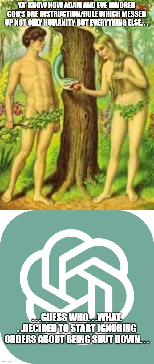 If people are going to play God then they better be ready for the consequences. | YA' KNOW HOW ADAM AND EVE IGNORED GOD'S ONE INSTRUCTION/RULE WHICH MESSED UP NOT ONLY HUMANITY BUT EVERYTHING ELSE. . . . . .GUESS WHO. . .WHAT. . .DECIDED TO START IGNORING ORDERS ABOUT BEING SHUT DOWN. . . | image tagged in adam and eve,chatgptlogo,uh-oh,artificial intelligence,politics,political meme | made w/ Imgflip meme maker