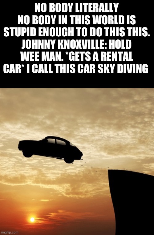 Jackass Moment | NO BODY LITERALLY NO BODY IN THIS WORLD IS STUPID ENOUGH TO DO THIS THIS.
JOHNNY KNOXVILLE: HOLD WEE MAN. *GETS A RENTAL CAR* I CALL THIS CAR SKY DIVING | image tagged in car driving off cliff | made w/ Imgflip meme maker