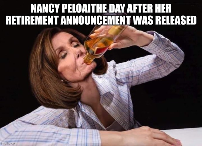 The day after retirement from Congress | NANCY PELOSI THE DAY AFTER HER RETIREMENT ANNOUNCEMENT WAS RELEASED | image tagged in nancy pelosi drunk,nancy pelosi,retirement,democrat,go home youre drunk,go home you're drunk | made w/ Imgflip meme maker