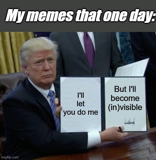 Signed. | My memes that one day:; I'll let you do me; But I'll become (in)visible | image tagged in memes,trump bill signing,invisible,sad but true,funny,fun | made w/ Imgflip meme maker