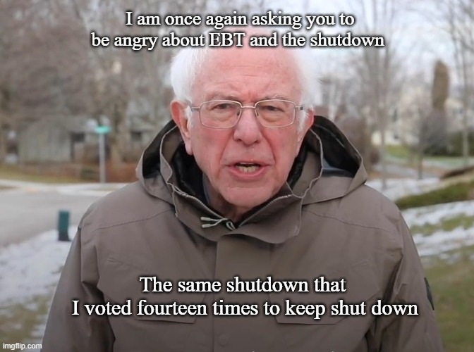 I am asking to to be angry for the way I vote | I am once again asking you to be angry about EBT and the shutdown; The same shutdown that 
I voted fourteen times to keep shut down | image tagged in bernie sanders once again asking,shutdown,democrats,ebt | made w/ Imgflip meme maker