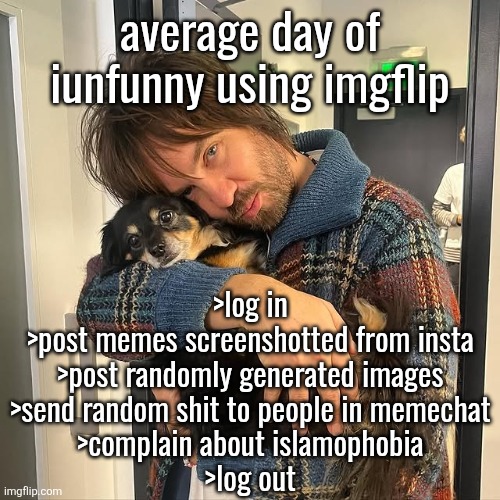 Kevin Parker hugging puppy | average day of iunfunny using imgflip; >log in
>post memes screenshotted from insta
>post randomly generated images
>send random shit to people in memechat
>complain about islamophobia
>log out | image tagged in kevin parker hugging puppy | made w/ Imgflip meme maker