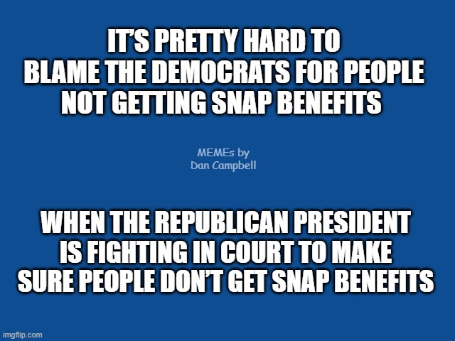 Slate Blue Solid Color Background  | IT’S PRETTY HARD TO BLAME THE DEMOCRATS FOR PEOPLE NOT GETTING SNAP BENEFITS; MEMEs by Dan Campbell; WHEN THE REPUBLICAN PRESIDENT IS FIGHTING IN COURT TO MAKE SURE PEOPLE DON’T GET SNAP BENEFITS | image tagged in slate blue solid color background | made w/ Imgflip meme maker