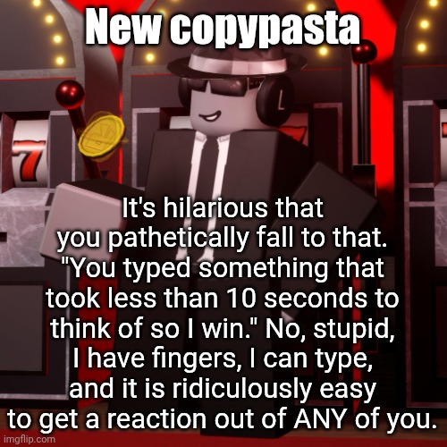Chance Forsaken | New copypasta; It's hilarious that you pathetically fall to that. "You typed something that took less than 10 seconds to think of so I win." No, stupid, I have fingers, I can type, and it is ridiculously easy to get a reaction out of ANY of you. | image tagged in chance forsaken | made w/ Imgflip meme maker