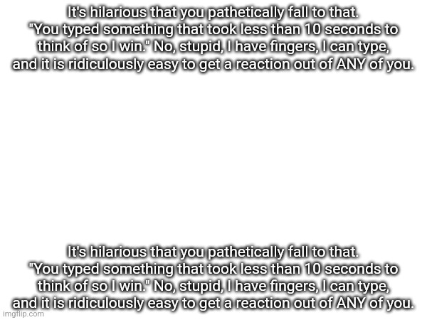 It's hilarious that you pathetically fall to that. "You typed something that took less than 10 seconds to think of so I win." No | It's hilarious that you pathetically fall to that. "You typed something that took less than 10 seconds to think of so I win." No, stupid, I have fingers, I can type, and it is ridiculously easy to get a reaction out of ANY of you. It's hilarious that you pathetically fall to that. "You typed something that took less than 10 seconds to think of so I win." No, stupid, I have fingers, I can type, and it is ridiculously easy to get a reaction out of ANY of you. | made w/ Imgflip meme maker