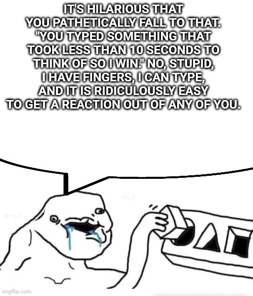 *insert omni man saying "oh please." and punching invincible* | IT'S HILARIOUS THAT YOU PATHETICALLY FALL TO THAT. "YOU TYPED SOMETHING THAT TOOK LESS THAN 10 SECONDS TO THINK OF SO I WIN." NO, STUPID, I HAVE FINGERS, I CAN TYPE, AND IT IS RIDICULOUSLY EASY TO GET A REACTION OUT OF ANY OF YOU. | image tagged in blank white template,stupid dumb drooling puzzle | made w/ Imgflip meme maker