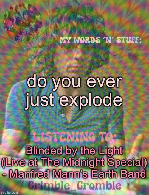 Grimble_Gromble psych announcement template | do you ever just explode; Blinded by the Light (Live at The Midnight Special) - Manfred Mann’s Earth Band | image tagged in grimble_gromble psych announcement template | made w/ Imgflip meme maker