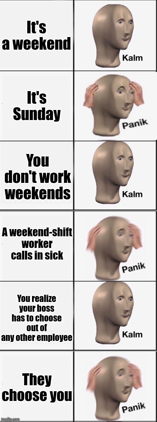 why me? | It's a weekend; It's Sunday; You don't work weekends; A weekend-shift worker calls in sick; You realize your boss has to choose out of any other employee; They choose you | image tagged in kalm panik kalm panik kalm panik | made w/ Imgflip meme maker