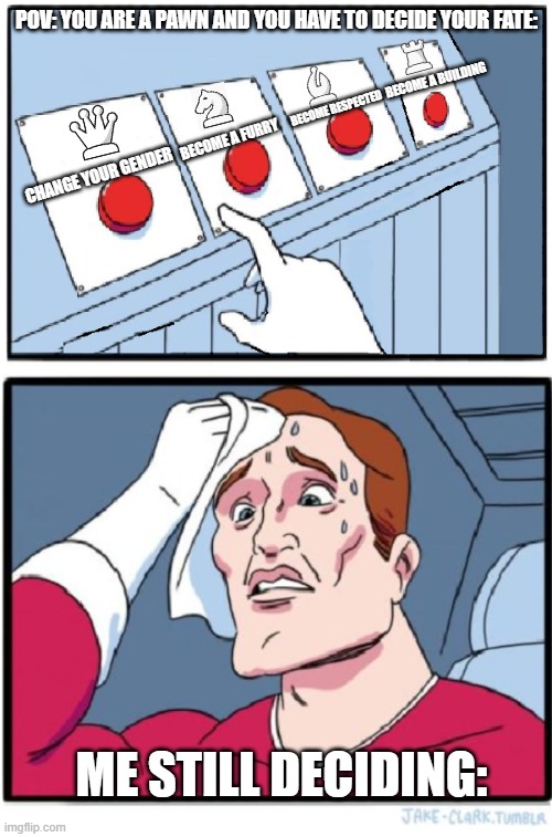 Chess Pawn Promotion Meme | POV: YOU ARE A PAWN AND YOU HAVE TO DECIDE YOUR FATE:; BECOME A BUILDING; BECOME RESPECTED; BECOME A FURRY; CHANGE YOUR GENDER; ME STILL DECIDING: | image tagged in four buttons,chess,pawn promotion | made w/ Imgflip meme maker
