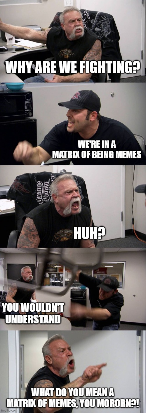 Matrix of what?! | WHY ARE WE FIGHTING? WE'RE IN A MATRIX OF BEING MEMES; HUH? YOU WOULDN'T UNDERSTAND; WHAT DO YOU MEAN A MATRIX OF MEMES, YOU MORORN?! | image tagged in memes,american chopper argument,matrix,funny,lol so funny,fun | made w/ Imgflip meme maker