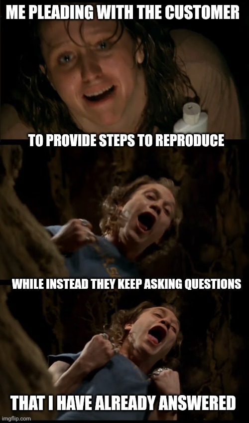 Silence of the Lambs Well Madness | ME PLEADING WITH THE CUSTOMER; TO PROVIDE STEPS TO REPRODUCE; WHILE INSTEAD THEY KEEP ASKING QUESTIONS; THAT I HAVE ALREADY ANSWERED | image tagged in silence of the lambs well madness | made w/ Imgflip meme maker