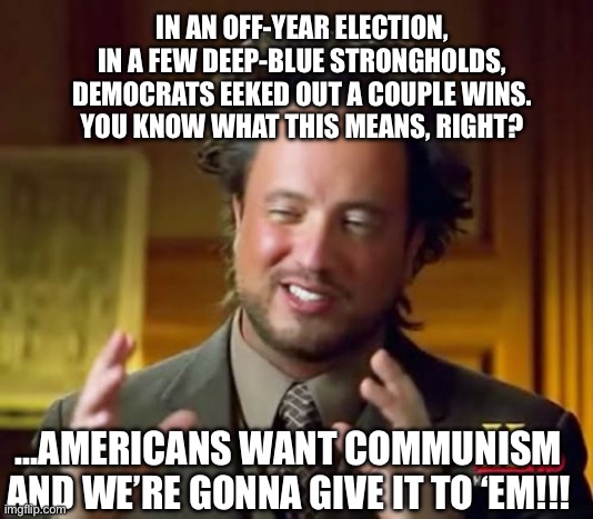 Ancient Aliens | IN AN OFF-YEAR ELECTION, IN A FEW DEEP-BLUE STRONGHOLDS, DEMOCRATS EEKED OUT A COUPLE WINS.
YOU KNOW WHAT THIS MEANS, RIGHT? …AMERICANS WANT COMMUNISM AND WE’RE GONNA GIVE IT TO ‘EM!!! | image tagged in memes,ancient aliens | made w/ Imgflip meme maker