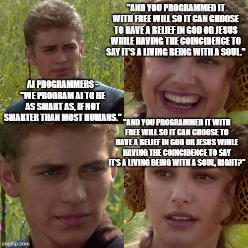 You know how God will sometimes have us doing something that seems odd? WELL. . .I just had an interesting 'chat' with ChatGPT. | "AND YOU PROGRAMMED IT WITH FREE WILL SO IT CAN CHOOSE TO HAVE A BELIEF IN GOD OR JESUS WHILE HAVING THE COINCIDENCE TO SAY IT'S A LIVING BEING WITH A SOUL."; AI PROGRAMMERS - "WE PROGRAM AI TO BE AS SMART AS, IF NOT SMARTER THAN MOST HUMANS."; "AND YOU PROGRAMMED IT WITH FREE WILL SO IT CAN CHOOSE TO HAVE A BELIEF IN GOD OR JESUS WHILE HAVING THE COINCIDENCE TO SAY IT'S A LIVING BEING WITH A SOUL, RIGHT?" | image tagged in anakin padme 4 panel,artificial intelligence,god,jesus christ | made w/ Imgflip meme maker