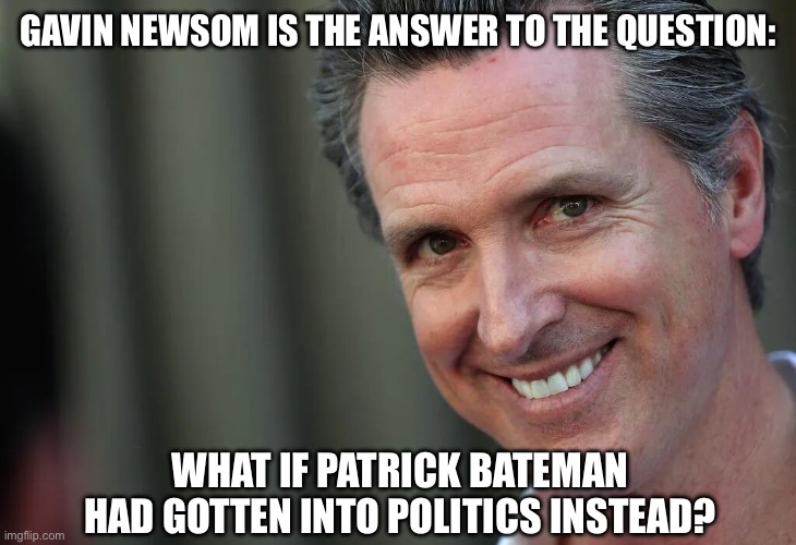 Gavin Newsom | GAVIN NEWSOM IS THE ANSWER TO THE QUESTION:; WHAT IF PATRICK BATEMAN HAD GOTTEN INTO POLITICS INSTEAD? | image tagged in gavin newsom | made w/ Imgflip meme maker