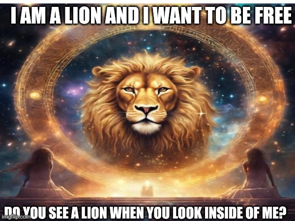 I AM A LION AND I WANT TO BE FREE DO YOU SEE A LION WHEN YOU LOOK INSIDE OF ME? | made w/ Imgflip meme maker