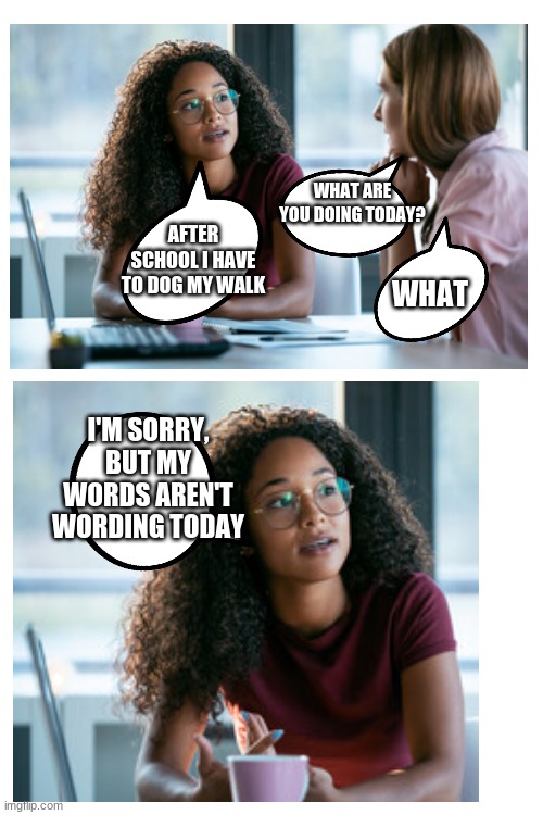 That one moment when your brain isn't braining | WHAT ARE YOU DOING TODAY? AFTER SCHOOL I HAVE TO DOG MY WALK; WHAT; I'M SORRY, BUT MY WORDS AREN'T WORDING TODAY | image tagged in what | made w/ Imgflip meme maker