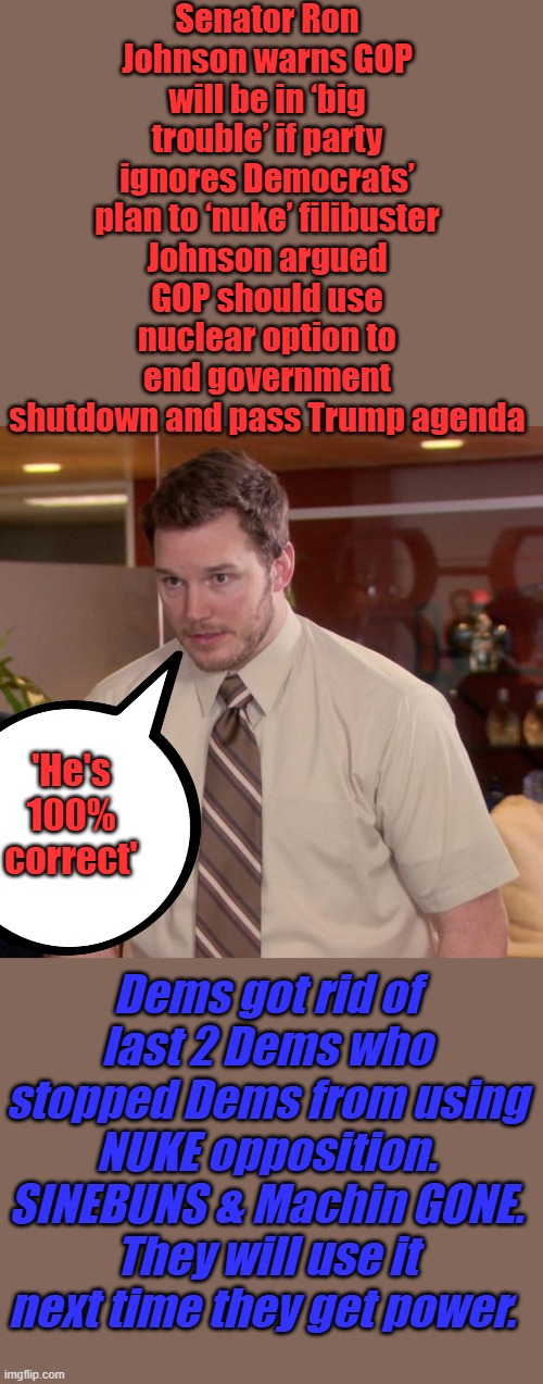 USE it or LOSE it. Last chance to save America. | Senator Ron Johnson warns GOP will be in ‘big trouble’ if party ignores Democrats’ plan to ‘nuke’ filibuster
Johnson argued GOP should use nuclear option to end government shutdown and pass Trump agenda; 'He's 100% correct'; Dems got rid of last 2 Dems who stopped Dems from using NUKE opposition. SINEBUNS & Machin GONE. They will use it next time they get power. | image tagged in memes,afraid to ask andy | made w/ Imgflip meme maker