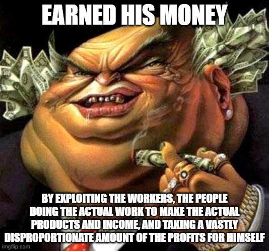 He pulled himself up by his bootstraps alright.... and used them to put the rest of the world in a stranglehold | EARNED HIS MONEY; BY EXPLOITING THE WORKERS, THE PEOPLE DOING THE ACTUAL WORK TO MAKE THE ACTUAL PRODUCTS AND INCOME, AND TAKING A VASTLY DISPROPORTIONATE AMOUNT OF THE PROFITS FOR HIMSELF | image tagged in capitalist criminal pig,wealth,greed,greedy,capitalism,capitalist | made w/ Imgflip meme maker