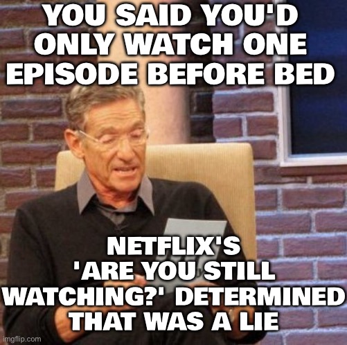 NETFLIX'S 'ARE YOU STILL WATCHING?' DETERMINED THAT WAS A LIE | YOU SAID YOU'D ONLY WATCH ONE EPISODE BEFORE BED; NETFLIX'S 'ARE YOU STILL WATCHING?' DETERMINED THAT WAS A LIE | image tagged in memes,maury lie detector,netflix and chill,netflix,sleeping,health | made w/ Imgflip meme maker