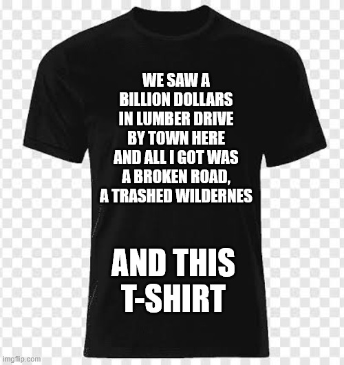 Black tshirt | WE SAW A BILLION DOLLARS IN LUMBER DRIVE BY TOWN HERE AND ALL I GOT WAS A BROKEN ROAD, A TRASHED WILDERNES; AND THIS
T-SHIRT | image tagged in black tshirt | made w/ Imgflip meme maker