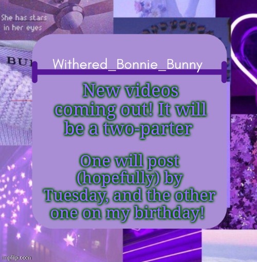 W.B.B's Purp temp | New videos coming out! It will be a two-parter; One will post (hopefully) by Tuesday, and the other one on my birthday! | image tagged in w b b's purp temp | made w/ Imgflip meme maker
